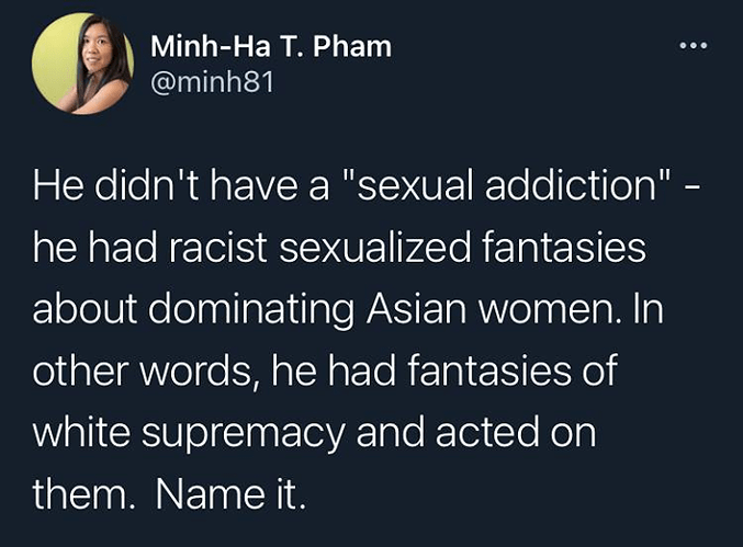 May be a Twitter screenshot of 1 person and text that says 'Minh-Ha T. Pham @minh81 He didn't have a "sexual addiction"- he had racist sexualized fantasies about dominating Asian women. In other words, he had fantasies of white supremacy and acted on them. Name it.'